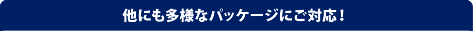 他にも多様なパッケージにご対応！