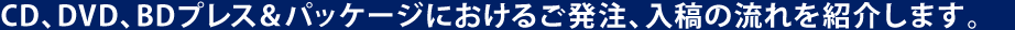 CD、DVD、BDプレス＆パッケージにおけるご発注、入稿の流れを紹介します。