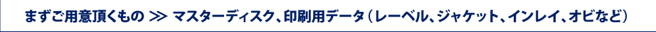 まずご用意頂くもの ＞＞ マスターディスク、印刷用データ（レーベル、ジャケット、インレイ、オビなど）