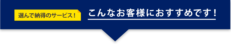 選んで納得のサービス！ こんなお客様におすすめです！