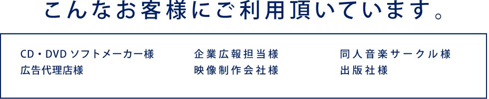 こんなお客様にご利用頂いています。 CD・DVDソフトメーカー様 広告代理店様 企業広報担当様 映像制作会社様 同人音楽サークル様 出版社様